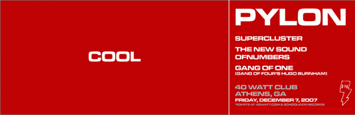 Pylon's official Athens show for 2007, celebrating the DFA Records
release of Gyrate Plus on CD. With special guests:
Vanessa Hay's new group Supercluster (including Randy Bewley on
guitar);
The New Sound of Numbers (including Randy Bewley on guitar);
& Hugo Burnham of the Gang of Four as DJ (Gang of One).
$10 advance and at the door.
Doors open at 9:00 PM.
Tickets at 40watt.com and at Schoolkids Records in Athens.
18 and up with ID; okay for parents to accompany underage children.
New Pylon "COOL" t-shirt available at the show -- American Apparel
shirts in men's and women's S, M, L & XL, $20; available on-line soon.