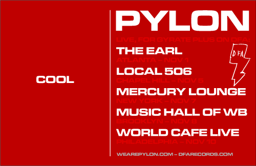 PYLON LIVE, FOR GYRATE PLUS ON DFA: THE EARL, ATLANTA, NOV 1. LOCAL 506, CHAPEL HILL, NOV 5. MERCURY LOUNGE, NEW YORK, NOV 7. MUSIC HALL OF WB, BROOKLYN, NOV 8. WORLD CAFE LIVE, PHILADELPHIA, NOV 10. WEAREPYLON.COM DFARECORDS.COM